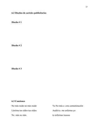 17


6.2 Diseños de carteles publicitarios



Diseño # 1




Diseño # 2




Diseño # 3




6.3 Canciones

No más ruido no más ruido               Ya No más a esta contaminación

Lástima tus oídos tus oídos             Auditiva me enfermo yo

No más no más                           te enfermas tuuuuu
 