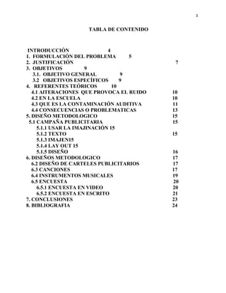 3


                    TABLA DE CONTENIDO



INTRODUCCIÓN                  4
1. FORMULACIÓN DEL PROBLEMA          5
2. JUSTIFICACIÓN                            7
3. OBJETIVOS           9
   3.1. OBJETIVO GENERAL           9
   3.2 OBJETIVOS ESPECÍFICOS       9
4. REFERENTES TEÓRICOS          10
   4.1 AlTERACIONES QUE PROVOCA EL RUIDO   10
   4.2 EN LA ESCUELA                       10
   4.3 QUE ES LA CONTAMINACIÓN AUDITIVA    11
   4.4 CONSECUENCIAS O PROBLEMATICAS       13
5. DISEÑO METODOLOGICO                     15
 5.1 CAMPAÑA PUBLICITARIA                  15
     5.1.1 USAR LA IMAJINACIÓN 15
     5.1.2 TEXTO                           15
     5.1.3 IMAJEN15
     5.1.4 LAY OUT 15
     5.1.5 DISEÑO                          16
6. DISEÑOS METODOLOGICO                    17
   6.2 DISEÑO DE CARTELES PUBLICITARIOS    17
   6.3 CANCIONES                           17
   6.4 INSTRUMENTOS MUSICALES              19
   6.5 ENCUESTA                            20
     6.5.1 ENCUESTA EN VIDEO               20
     6.5.2 ENCUESTA EN ESCRITO             21
7. CONCLUSIONES                            23
8. BIBLIOGRAFIA                            24
 