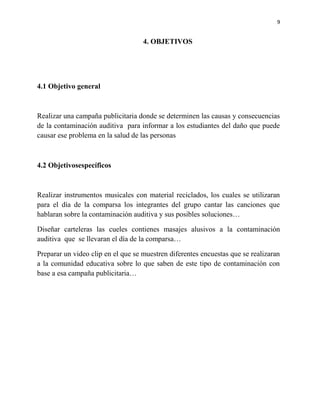 9


                                    4. OBJETIVOS




4.1 Objetivo general



Realizar una campaña publicitaria donde se determinen las causas y consecuencias
de la contaminación auditiva para informar a los estudiantes del daño que puede
causar ese problema en la salud de las personas



4.2 Objetivosespecíficos



Realizar instrumentos musicales con material reciclados, los cuales se utilizaran
para el día de la comparsa los integrantes del grupo cantar las canciones que
hablaran sobre la contaminación auditiva y sus posibles soluciones…

Diseñar carteleras las cueles contienes masajes alusivos a la contaminación
auditiva que se llevaran el día de la comparsa…

Preparar un video clip en el que se muestren diferentes encuestas que se realizaran
a la comunidad educativa sobre lo que saben de este tipo de contaminación con
base a esa campaña publicitaria…
 