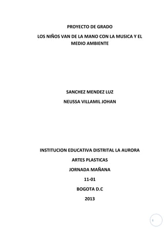 PROYECTO DE GRADO
LOS NIÑOS VAN DE LA MANO CON LA MUSICA Y EL
MEDIO AMBIENTE

SANCHEZ MENDEZ LUZ
NEUSSA VILLAMIL JOHAN

INSTITUCION EDUCATIVA DISTRITAL LA AURORA
ARTES PLASTICAS
JORNADA MAÑANA
11-01
BOGOTA D.C
2013

1

 