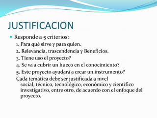 JUSTIFICACIONResponde a 5 criterios:1. Para qué sirve y para quien.2. Relevancia, trascendencia y Beneficios.3. Tiene uso el proyecto?4. Se va a cubrir un hueco en el conocimiento?5. Este proyecto ayudará a crear un instrumento?Cada temática debe ser justificada a nivel social, técnico, tecnológico, económico y científico investigativo, entre otro, de acuerdo con el enfoque del proyecto.