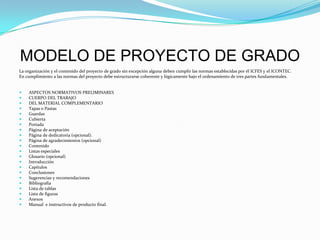 MODELO DE PROYECTO DE GRADOLa organización y el contenido del proyecto de grado sin excepción alguna deben cumplir las normas establecidas por él ICFES y el ICONTEC.En cumplimiento a las normas del proyecto debe estructurarse coherente y lógicamente bajo el ordenamiento de tres partes fundamentales.  ASPECTOS NORMATIVOS PRELIMINARESCUERPO DEL TRABAJODEL MATERIAL COMPLEMENTARIOTapas o PastasGuardasCubiertaPortadaPágina de aceptaciónPágina de dedicatoria (opcional).Página de agradecimientos (opcional)ContenidoListas especialesGlosario (opcional)IntroducciónCapítulosConclusionesSugerencias y recomendacionesBibliografíaLista de tablasLista de figurasAnexosManual  e instructivos de producto final.  
