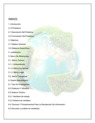 INDICE:
1. Introducción.
2. El Problema.
2.1 Descripción Del Problema.
2.2 Formulación Del Problema.
3. Objetivos.
3.1 Objetivo General.
3.2 Objetivos Específicos.
4. Justificación.
5. Marco De Referencias.
5.1. Marco Teórico.
5.1.1. Antecedentes.
5.1.2. Marco Contextual.
5.1.3. Marco Legal.
5.2. Marco Conceptual.
6. Diseño Metodológico.
6.1 Tipo De Investigación.
6.2 Población Y Muestra.
6.3 Sistema Teórico.
6.3.1 Hipótesis de trabajo.
6.3.2 Sistema de variables.
6.4 Técnicas Y Procedimientos Para La Recolección De Información.
6.5 Discusión y análisis de resultados.

 