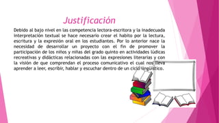 Justificación
Debido al bajo nivel en las competencia lectora-escritora y la inadecuada
interpretación textual se hace necesario crear el habito por la lectura,
escritura y la expresión oral en los estudiantes. Por lo anterior nace la
necesidad de desarrollar un proyecto con el fin de promover la
participación de los niños y niñas del grado quinto en actividades lúdicas
recreativas y didácticas relacionadas con las expresiones literarias y con
la visión de que comprendan el proceso comunicativo el cual nos lleva
aprender a leer, escribir, hablar y escuchar dentro de un ciclo lingüístico.
 