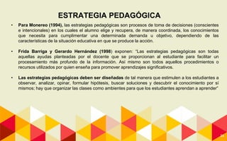 23
ESTRATEGIA PEDAGÓGICA
• Para Monereo (1994), las estrategias pedagógicas son procesos de toma de decisiones (conscientes
e intencionales) en los cuales el alumno elige y recupera, de manera coordinada, los conocimientos
que necesita para cumplimentar una determinada demanda u objetivo, dependiendo de las
características de la situación educativa en que se produce la acción.
• Frida Barriga y Gerardo Hernández (1998) exponen: “Las estrategias pedagógicas son todas
aquellas ayudas planteadas por el docente que se proporcionan al estudiante para facilitar un
procesamiento más profundo de la información. Así mismo son todos aquellos procedimientos o
recursos utilizados por quien enseña para promover aprendizajes significativos.
• Las estrategias pedagógicas deben ser diseñadas de tal manera que estimulen a los estudiantes a
observar, analizar, opinar, formular hipótesis, buscar soluciones y descubrir el conocimiento por sí
mismos; hay que organizar las clases como ambientes para que los estudiantes aprendan a aprender”
 