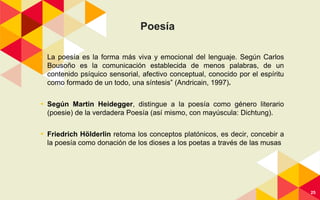 Poesía
◂ La poesía es la forma más viva y emocional del lenguaje. Según Carlos
Bousoño es la comunicación establecida de menos palabras, de un
contenido psíquico sensorial, afectivo conceptual, conocido por el espíritu
como formado de un todo, una síntesis” (Andricain, 1997).
◂ Según Martin Heidegger, distingue a la poesía como género literario
(poesie) de la verdadera Poesía (así mismo, con mayúscula: Dichtung).
◂ Friedrich Hölderlin retoma los conceptos platónicos, es decir, concebir a
la poesía como donación de los dioses a los poetas a través de las musas
25
 