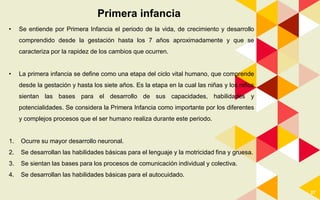 27
Primera infancia
• Se entiende por Primera Infancia el periodo de la vida, de crecimiento y desarrollo
comprendido desde la gestación hasta los 7 años aproximadamente y que se
caracteriza por la rapidez de los cambios que ocurren.
• La primera infancia se define como una etapa del ciclo vital humano, que comprende
desde la gestación y hasta los siete años. Es la etapa en la cual las niñas y los niños
sientan las bases para el desarrollo de sus capacidades, habilidades y
potencialidades. Se considera la Primera Infancia como importante por los diferentes
y complejos procesos que el ser humano realiza durante este periodo.
1. Ocurre su mayor desarrollo neuronal.
2. Se desarrollan las habilidades básicas para el lenguaje y la motricidad fina y gruesa.
3. Se sientan las bases para los procesos de comunicación individual y colectiva.
4. Se desarrollan las habilidades básicas para el autocuidado.
 