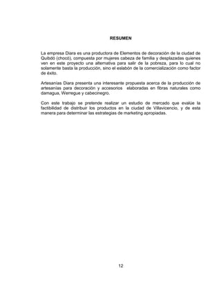 RESUMEN


La empresa Diara es una productora de Elementos de decoración de la ciudad de
Quibdó (chocó), compuesta por mujeres cabeza de familia y desplazadas quienes
ven en este proyecto una alternativa para salir de la pobreza, para lo cual no
solamente basta la producción, sino el eslabón de la comercialización como factor
de éxito.

Artesanías Diara presenta una interesante propuesta acerca de la producción de
artesanías para decoración y accesorios elaboradas en fibras naturales como
damagua, Werregue y cabecinegro.

Con este trabajo se pretende realizar un estudio de mercado que evalúe la
factibilidad de distribuir los productos en la ciudad de Villavicencio, y de esta
manera para determinar las estrategias de marketing apropiadas.




                                       12
 