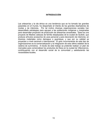 INTRODUCCIÓN



Las artesanías y la ola étnica es una tendencia que se ha tomado las grandes
pasarelas en el mundo, ha despertado el interés de los grandes diseñadores de
modas y de interiores. Por tal motivo diversas organizaciones sociales han
desarrollado estrategias para agrupar a las poblaciones indígenas y marginadas
para desarrollar proyectos de producción de artesanías ancestrales. Diara es una
proyecto de Madres cabezas de familia desplazadas de la ciudad de Quibdó, que
produce artículos accesorios de usos personal y para decoración de interiores, en
diversos materiales como damagua o guerreque, y que por su calidad se
proyectan a nivel nacional e internacional. El gran inconveniente de esta tipo de
organizaciones es la comercialización y la integración de este último eslabón de la
cadena de suministros. A través de este trabajo se pretende realizar un plan de
mercadeo para comercializar los productos de Diara en la ciudad de Villavicencio,
contribuyendo con el desarrollo social de la comunidad y satisfaciendo las
necesidades locales.




                                        13
 