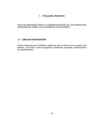 1   TÍTULO DEL PROYECTO



PLAN DE MERCADEO PARA LA COMERCIALIZACIÓN DE LOS PRODUCTOS
ARTESANALES ―DIARA‖ EN LA CIUDAD DE VILLAVICENCIO
.




1.1   LÍNEA DE INVESTIGACIÓN


Cultura Organizacional: Establecer relaciones entre la forma de ser colectiva del
hombre, y la manera como se organizan, constituyen, comportan y desenvuelven
las organizaciones.




                                       14
 
