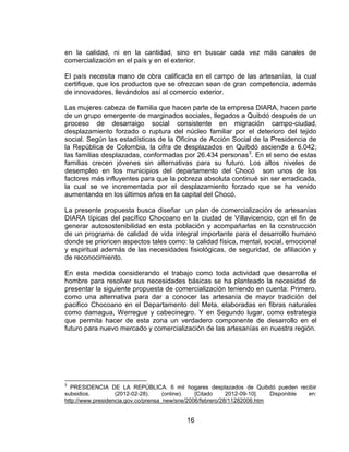 en la calidad, ni en la cantidad, sino en buscar cada vez más canales de
comercialización en el país y en el exterior.

El país necesita mano de obra calificada en el campo de las artesanías, la cual
certifique, que los productos que se ofrezcan sean de gran competencia, además
de innovadores, llevándolos así al comercio exterior.

Las mujeres cabeza de familia que hacen parte de la empresa DIARA, hacen parte
de un grupo emergente de marginados sociales, llegados a Quibdó después de un
proceso de desarraigo social consistente en migración campo-ciudad,
desplazamiento forzado o ruptura del núcleo familiar por el deterioro del tejido
social. Según las estadísticas de la Oficina de Acción Social de la Presidencia de
la República de Colombia, la cifra de desplazados en Quibdó asciende a 6.042;
las familias desplazadas, conformadas por 26.434 personas3. En el seno de estas
familias crecen jóvenes sin alternativas para su futuro. Los altos niveles de
desempleo en los municipios del departamento del Chocó son unos de los
factores más influyentes para que la pobreza absoluta continué sin ser erradicada,
la cual se ve incrementada por el desplazamiento forzado que se ha venido
aumentando en los últimos años en la capital del Chocó.

La presente propuesta busca diseñar un plan de comercialización de artesanías
DIARA típicas del pacífico Chocoano en la ciudad de Villavicencio, con el fin de
generar autosostenibilidad en esta población y acompañarlas en la construcción
de un programa de calidad de vida integral importante para el desarrollo humano
donde se prioricen aspectos tales como: la calidad física, mental, social, emocional
y espiritual además de las necesidades fisiológicas, de seguridad, de afiliación y
de reconocimiento.

En esta medida considerando el trabajo como toda actividad que desarrolla el
hombre para resolver sus necesidades básicas se ha planteado la necesidad de
presentar la siguiente propuesta de comercialización teniendo en cuenta: Primero,
como una alternativa para dar a conocer las artesanía de mayor tradición del
pacifico Chocoano en el Departamento del Meta, elaboradas en fibras naturales
como damagua, Werregue y cabecinegro. Y en Segundo lugar, como estrategia
que permita hacer de esta zona un verdadero componente de desarrollo en el
futuro para nuevo mercado y comercialización de las artesanías en nuestra región.




3
  PRESIDENCIA DE LA REPÚBLICA. 6 mil hogares desplazados de Quibdó pueden recibir
subsidios.         (2012-02-28).     (online).  [Citado     2012-09-10].  Disponible en:
http://www.presidencia.gov.co/prensa_new/sne/2006/febrero/28/11282006.htm


                                          16
 