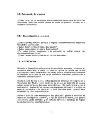 2.1.1 Formulación del problema


¿Cuáles deben ser las estrategias de mercadeo para comercializar los productos
artesanales DIARA las madres cabeza de familia del pacifico Chocoano en la
ciudad de Villavicencio?




2.1.1 Sistematización del problema


¿Existe la oferta y demanda para que el negocio sea económicamente atractivo en
la ciudad de Villavicencio?
¿Cuáles deben ser las estrategias de producto?
¿Cuáles estrategias de precios se deben aplicar?
¿Por cuáles medios publicitarios y de promoción se podrían mostrar más
efectivamente los productos?
¿Cuáles canales de distribución serían los más adecuados?


2.2   JUSTIFICACIÓN


Mediante el desarrollo de este proyecto se permite dar a conocer y reconocer las
artesanías elaboradas a mano por mujeres cabeza de familia del pacifico
Chocoano en nuestro departamento del Meta y generar un verdadero componente
de desarrollo en el futuro de este sector, articulando una cadena productiva en el
eslabón de comercialización.

Desde el punto de vista teórico, esta propuesta se constituye en un aporte de la
Universidad San Martín, ya que dentro de su proceso de desarrollo se buscara
aplicar conocimientos de las áreas administrativas. De igual manera se van ir
confrontando teorías de las ciencias administrativas tales como el modelo de
gerencia estratégica y de mercadeo, lo cual, ineludiblemente, conlleva hacer
reflexiones del conocimiento existente,

Desde el punto de vista metodológico, esta propuesta genera la aplicación del
método de investigación Inductivo y el tipo de estudio descriptivo, para generar
conocimiento válido, confiable y en particular como una estrategia de negocio
hacia el compromiso social comunitario.




                                       17
 