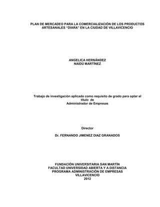 PLAN DE MERCADEO PARA LA COMERCIALIZACIÓN DE LOS PRODUCTOS
      ARTESANALES “DIARA” EN LA CIUDAD DE VILLAVICENCIO




                        ANGELICA HERNÁNDEZ
                          NAIDÚ MARTÍNEZ




 Trabajo de investigación aplicado como requisito de grado para optar el
                                título de
                       Administrador de Empresas




                                Director

               Dr. FERNANDO JIMENEZ DIAZ GRANADOS




             FUNDACIÓN UNIVERSITARIA SAN MARTÍN
          FACULTAD UNIVERSIDAD ABIERTA Y A DISTANCIA
            PROGRAMA ADMINISTRACIÓN DE EMPRESAS
                        VILLAVICENCIO
                             2012



                                   2
 