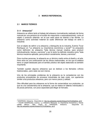 3    MARCO REFERENCIAL



3.1   MARCO TEÓRICO


3.1.1 Artesanías4
Artesanía se refiere tanto al trabajo del artesano (normalmente realizado de forma
manual por una persona sin el auxilio de maquinaria o automatizaciones), como al
objeto o producto obtenido -en el que cada pieza es distinta a las demás. La
artesanía como actividad material se suele diferenciar del trabajo en serie o
industrial.

Con el objeto de definir a la artesanía y distinguirla de la industria, Eutimio Tovar
Rodríguez en "La artesanía su importancia económica y social"5 ha propuesto
como definición de artesanía "toda técnica manual creativa, para producir
individualmente, bienes y servicios" y por lo tanto ha definido industria como "toda
técnica mecánica aplicada, para producir socialmente, bienes y servicios".

Para muchas personas, la artesanía es un término medio entre el diseño y el arte.
Para otros es una continuación de los oficios tradicionales, en los que la estética
tiene un papel destacado pero el sentido práctico del objeto elaborado es también
importante.

También quedan algunos artesanos que se dedican a los llamados «oficios
tradicionales», pero cada vez son menos.

Uno de los principales problemas de la artesanía es la competencia con los
productos procedentes de procesos industriales de bajo coste, con apariencia
similar a los productos artesanos, pero con menor precio y calidad.

Otra dificultad para los artesanos es la forma de comercializar sus productos, ya
que es una característica de la artesanía, que se realiza en talleres individuales o
de pocas personas, con poca capacidad para llegar al mercado.




4
 WIKIPEDIA. Artesanía. Disponible en: http://es.wikipedia.org/wiki/Artesan%C3%ADa#cite_ref-0
5
  TOVAR RODRÍGUEZ, Eutimio. La Artesanía Mexicana, su Importancia Económica y Social.
UNAM,       México.     1964.     Citado en:   WIKIPEDIA.      Artesanía.     Disponible   en:
http://es.wikipedia.org/wiki/Artesan%C3%ADa#cite_ref-0


                                             20
 