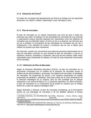 3.1.2 Artesanías del Chocó6

En todos los municipios del departamento de Chocó se trabaja con los siguientes
productos: oro, platino, madera, cabecinegro, iraca, damagua y coco.




3.1.3 Plan de mercadeo.

El plan de mercadeo es un valioso instrumento que sirve de guía a todas las
personas que están vinculadas con las actividades de mercadeo de una empresa
u organización porque describe aspectos tan importantes como los objetivos de
mercadeo que se pretenden lograr, el cómo se los va a alcanzar, los recursos que
se van a emplear, el cronograma de las actividades de mercadeo que se van a
implementar y los métodos de control y monitoreo que se van a utilizar para
realizar los ajustes que sean necesarios.

Por todo ello, resulta muy conveniente que todas las personas relacionadas con el
área de mercadeo conozcan en qué consiste el plan de mercadeo y cual es su
cobertura, alcance, propósitos y contenido, para que de esa manera, estén mejor
capacitados para comprender la utilidad y el valor de este importante instrumento
de la mercadeo.


3.1.3.1 Definición de Plan de Mercadeo

Según la American Marketing Asociation (A.M.A.), el plan de mercadeo es un
documento compuesto por un análisis de la situación de mercadeo actual, el
análisis de las oportunidades y amenazas, los objetivos de mercadeo, la estrategia
de mercadeo, los programas de acción y los ingresos proyectados (el estado
proyectado de pérdidas y utilidades). Este plan puede ser la única declaración de
la dirección estratégica de un negocio, pero es más probable que se aplique
solamente a una marca de fábrica o a un producto específico. En última situación,
el plan de mercadeo es un mecanismo de la puesta en práctica que se integra
dentro de un plan de negocio estratégico total7.

Según McCarthy y Perrault, el plan de mercadeo (marketing), es la formulación
escrita de una estrategia de mercadeo y de los detalles relativos al tiempo
6
  SISTEMA NACIONAL DE INFORMACIÓN CULTURAL. Artesanías – Chocó. (Online). [citado
2012-09-21].                                    Disponible                             en:
http://www.sinic.gov.co/SINIC/ColombiaCultural/ColCulturalBusca.aspx?AREID=3&SECID=8&IdDe
p=27&COLTEM=217
7
  AMERICAN MARKETING ASSOCIATION. Definición de Términos de Marketing. Marketing plan.
disponible en: http://www.marketingpower.com/mg-dictionary.php


                                           21
 