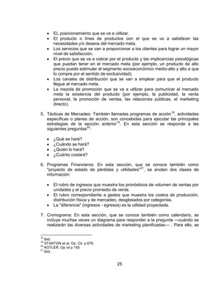 EL posicionamiento que se va a utilizar.
       El producto o línea de productos con el que se va a satisfacer las
       necesidades y/o deseos del mercado meta.
       Los servicios que se van a proporcionar a los clientes para lograr un mayor
       nivel de satisfacción.
       El precio que se va a cobrar por el producto y las implicancias psicológicas
       que puedan tener en el mercado meta (por ejemplo, un producto de alto
       precio puede estimular al segmento socioeconómico medio-alto y alto a que
       lo compre por el sentido de exclusividad).
       Los canales de distribución que se van a emplear para que el producto
       llegue al mercado meta.
       La mezcla de promoción que se va a utilizar para comunicar al mercado
       meta la existencia del producto (por ejemplo, la publicidad, la venta
       personal, la promoción de ventas, las relaciones públicas, el marketing
       directo).

5. Tácticas de Mercadeo: También llamadas programas de acción 18, actividades
   específicas o planes de acción, son concebidas para ejecutar las principales
   estrategias de la sección anterior19. En esta sección se responde a las
   siguientes preguntas20:

       ¿Qué se hará?
       ¿Cuándo se hará?
       ¿Quién lo hará?
       ¿Cuánto costará?

6. Programas Financieros: En esta sección, que se conoce también como
   "proyecto de estado de pérdidas y utilidades"21, se anotan dos clases de
   información:

       El rubro de ingresos que muestra los pronósticos de volumen de ventas por
       unidades y el precio promedio de venta.
       El rubro correspondiente a gastos que muestra los costos de producción,
       distribución física y de mercadeo, desglosados por categorías.
       La "diferencia" (ingresos - egresos) es la utilidad proyectada.

7. Cronograma: En esta sección, que se conoce también como calendario, se
   incluye muchas veces un diagrama para responder a la pregunta —cuándo se
   realizarán las diversas actividades de marketing planificadas— . Para ello, se

18
   Ibid.
19
   STANTON et al. Op. Cit. p 679.
20
   KOTLER, Op cit p 105
21
   Ibid.


                                        25
 
