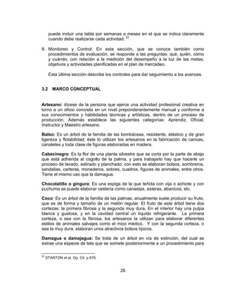 puede incluir una tabla por semanas o meses en el que se indica claramente
      cuando debe realizarse cada actividad. 22

8. Monitoreo y Control: En esta sección, que se conoce también como
   procedimientos de evaluación, se responde a las preguntas: qué, quién, cómo
   y cuándo, con relación a la medición del desempeño a la luz de las metas,
   objetivos y actividades planificadas en el plan de mercadeo.

      Esta última sección describe los controles para dar seguimiento a los avances.


3.2      MARCO CONCEPTUAL


Artesano: dícese de la persona que ejerce una actividad profesional creativa en
torno a un oficio concreto en un nivel preponderantemente manual y conforme a
sus conocimientos y habilidades técnicas y artísticas, dentro de un proceso de
producción. Además establece las siguientes categorías: Aprendiz, Oficial,
Instructor y Maestro artesano.

Balso: Es un árbol de la familia de las bombáceas, resistente, elástico y de gran
ligereza y flotabilidad; éste lo utilizan los artesanos en la fabricación de canoas,
canaletes y toda clase de figuras elaboradas en madera.

Cabecinegro: Es la flor de una planta silvestre que se corta por la parte de abajo
que está adherida al cogollo de la palma, y para trabajarlo hay que hacerle un
proceso de lavado, estirado y planchado; con esto se elaboran bolsos, sombreros,
sandalias, carteras, monederos, sobres, cuadros, figuras de animales, entre otros.
Tiene el mismo uso que la damagua.

Chocolatillo o gingura: Es una espiga de la que teñida con vija o achiote y con
puchuma se puede elaborar cestería como canastas, esteras, abanicos, etc.

Coco: Es un árbol de la familia de las palmas; anualmente suele producir su fruto,
que es de forma y tamaño de un melón regular. El fruto de este árbol tiene dos
cortezas: la primera fibrosa y la segunda muy dura. En el interior hay una pulpa
blanca y gustosa, y en la cavidad central un líquido refrigerante. La primera
corteza, o sea con la fibrosa, los artesanos la utilizan para elaborar diferentes
estilos de animales salvajes como el mico médico. Y con la segunda corteza, o
sea la muy dura, elaboran unos atractivos bolsos típicos.

Damagua o damajagua: Se trata de un árbol en vía de extinción, del cual se
extrae una especie de tela que se somete posteriormente a un procedimiento para

22
     STANTON et al. Op. Cit. p 679.


                                          26
 