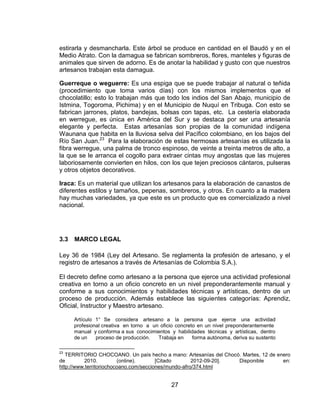 estirarla y desmancharla. Este árbol se produce en cantidad en el Baudó y en el
Medio Atrato. Con la damagua se fabrican sombreros, flores, manteles y figuras de
animales que sirven de adorno. Es de anotar la habilidad y gusto con que nuestros
artesanos trabajan esta damagua.

Guerreque o weguerre: Es una espiga que se puede trabajar al natural o teñida
(procedimiento que toma varios días) con los mismos implementos que el
chocolatillo; esto lo trabajan más que todo los indios del San Abajo, municipio de
Istmina, Togoroma, Pichima) y en el Municipio de Nuquí en Tribuga. Con esto se
fabrican jarrones, platos, bandejas, bolsas con tapas, etc. La cestería elaborada
en werregue, es única en América del Sur y se destaca por ser una artesanía
elegante y perfecta. Estas artesanías son propias de la comunidad indígena
Waunana que habita en la lluviosa selva del Pacífico colombiano, en los bajos del
Río San Juan.23 Para la elaboración de estas hermosas artesanías es utilizada la
fibra werregue, una palma de tronco espinoso, de veinte a treinta metros de alto, a
la que se le arranca el cogollo para extraer cintas muy angostas que las mujeres
laboriosamente convierten en hilos, con los que tejen preciosos cántaros, pulseras
y otros objetos decorativos.

Iraca: Es un material que utilizan los artesanos para la elaboración de canastos de
diferentes estilos y tamaños, pepenas, sombreros, y otros. En cuanto a la madera
hay muchas variedades, ya que este es un producto que es comercializado a nivel
nacional.




3.3   MARCO LEGAL

Ley 36 de 1984 (Ley del Artesano. Se reglamenta la profesión de artesano, y el
registro de artesanos a través de Artesanías de Colombia S.A.).

El decreto define como artesano a la persona que ejerce una actividad profesional
creativa en torno a un oficio concreto en un nivel preponderantemente manual y
conforme a sus conocimientos y habilidades técnicas y artísticas, dentro de un
proceso de producción. Además establece las siguientes categorías: Aprendiz,
Oficial, Instructor y Maestro artesano.

      Artículo 1° Se considera artesano a la persona que ejerce una actividad
      profesional creativa en torno a un oficio concreto en un nivel preponderantemente
      manual y conforma a sus conocimientos y habilidades técnicas y artísticas, dentro
      de un    proceso de producción.   Trabaja en     forma autónoma, deriva su sustento

23
   TERRITORIO CHOCOANO. Un país hecho a mano: Artesanías del Chocó. Martes, 12 de enero
de        2010.          (online).      [Citado       2012-09-20]. Disponible       en:
http://www.territoriochocoano.com/secciones/mundo-afro/374.html


                                              27
 