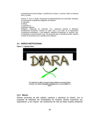 principalmente de dicho trabajo y transforma en bienes o servicios útiles su esfuerzo
      físico y mental.

      Artículo 2° Con el objeto de propiciar la profesionalización de la actividad artesanal,
      se reconocerán la siguientes categorías de artesano:
      a) Aprendiz;
      b) Oficial;
      c) Instructor; y,
      d) Maestro artesano.
      Parágrafo. Artesanías de Colombia S.A., organismo adscrito al Ministerio
      de Desarrollo Económico, indicará en cada caso, y con base en la capacitación
      o experiencia acreditada, a qué categoría artesanal corresponde la persona que
      ha solicitado el reconocimiento. Una vez producido éste, el solicitante tendrá derecho
      a recibir el documento que lo acredite como artesano.




3.4   MARCO INSTITUCIONAL
Figura 1. Logotipo Diara




                 “Un regalo para tu vida, un mensaje de arte y cultura con artesanías típicas,
                 exclusivas y de calidad. Del pacifico colombiano para el mundo, DIARA te lo
                                                     ofrece”




3.4.1 Misión.
Ofrecer productos de alta calidad, creativos y atractivos en diseño, con el
propósito de satisfacer las necesidades de nuestros clientes superando sus
expectativas, y así mejorar las condiciones de vida de estas mujeres artesanas



                                                     28
 