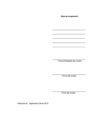 Nota de aceptación:




                                           ________________________________

                                           ________________________________

                                           ________________________________

                                           ________________________________

                                           ________________________________




                                           ________________________________
                                                 Firma Presidente del Jurado




                                           ________________________________
                                                     Firma del Jurado




                                           ________________________________
                                                    Firma del Jurado




Villavicencio, Septiembre 28 de 2012




                                       3
 