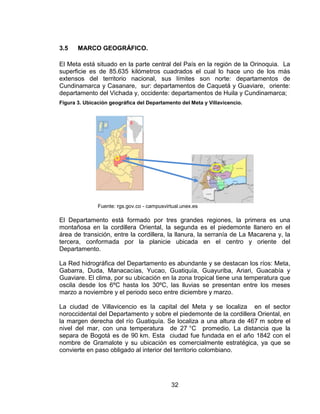 3.5    MARCO GEOGRÁFICO.

El Meta está situado en la parte central del País en la región de la Orinoquia. La
superficie es de 85.635 kilómetros cuadrados el cual lo hace uno de los más
extensos del territorio nacional, sus límites son norte: departamentos de
Cundinamarca y Casanare, sur: departamentos de Caquetá y Guaviare, oriente:
departamento del Vichada y, occidente: departamentos de Huila y Cundinamarca;
Figura 3. Ubicación geográfica del Departamento del Meta y Villavicencio.




               Fuente: rgs.gov.co - campusvirtual.unex.es

El Departamento está formado por tres grandes regiones, la primera es una
montañosa en la cordillera Oriental, la segunda es el piedemonte llanero en el
área de transición, entre la cordillera, la llanura, la serranía de La Macarena y, la
tercera, conformada por la planicie ubicada en el centro y oriente del
Departamento.

La Red hidrográfica del Departamento es abundante y se destacan los ríos: Meta,
Gabarra, Duda, Manacacías, Yucao, Guatiquía, Guayuriba, Ariari, Guacabía y
Guaviare. El clima, por su ubicación en la zona tropical tiene una temperatura que
oscila desde los 6ºC hasta los 30ºC, las lluvias se presentan entre los meses
marzo a noviembre y el periodo seco entre diciembre y marzo.

La ciudad de Villavicencio es la capital del Meta y se localiza en el sector
noroccidental del Departamento y sobre el piedemonte de la cordillera Oriental, en
la margen derecha del río Guatiquía. Se localiza a una altura de 467 m sobre el
nivel del mar, con una temperatura de 27 °C promedio. La distancia que la
separa de Bogotá es de 90 km. Esta ciudad fue fundada en el año 1842 con el
nombre de Gramalote y su ubicación es comercialmente estratégica, ya que se
convierte en paso obligado al interior del territorio colombiano.




                                             32
 