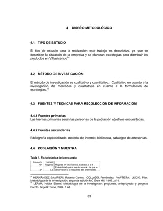 4     DISEÑO METODOLÓGICO



4.1      TIPO DE ESTUDIO

El tipo de estudio para la realización este trabajo es descriptivo, ya que se
describen la situación de la empresa y se plantean estrategias para distribuir los
productos en Villavicencio24



4.2      MÉTODO DE INVESTIGACIÓN

El método de investigación es cualitativo y cuantitativo. Cualitativo en cuanto a la
investigación de mercados y cualitativos en cuanto a la formulación de
estrategias.25



4.3      FUENTES Y TÉCNICAS PARA RECOLECCIÓN DE INFORMACIÓN


4.4.1 Fuentes primarias
Las fuentes primarias serán las personas de la población objetivos encuestadas.


4.4.2 Fuentes secundarias

Bibliografía especializada, material de internet, biblioteca, catálogos de artesanías.


4.4      POBLACIÓN Y MUESTRA

Tabla 1. Ficha técnica de la encuesta
     Población    54.906
           N=    hogares Hogares en Villavicencio. Estratos 3 al 6
                         Probabilidad que el evento ocurra - de que la
           p=        0,5 observación o la respuesta del entrevistado


24
   HERNÁNDEZ SAMPIERI, Roberto Carlos; COLLADO, Fernández, VAPTISTA; LUCIO, Pilar.
Metodología de la investigación, segunda edición MC Graw Hill. 1998., p14.
25
   LERMA, Héctor Daniel. Metodología de la investigación: propuesta, anteproyecto y proyecto
Escrito. Bogotá: Ecoe, 2004. 3 ed.


                                                           33
 