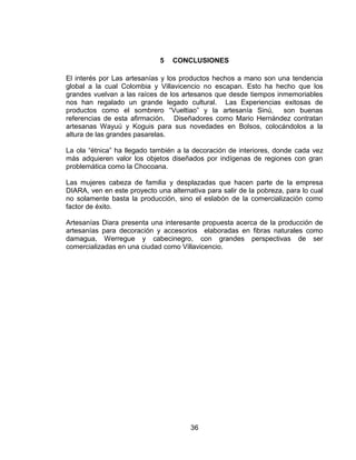 5   CONCLUSIONES

El interés por Las artesanías y los productos hechos a mano son una tendencia
global a la cual Colombia y Villavicencio no escapan. Esto ha hecho que los
grandes vuelvan a las raíces de los artesanos que desde tiempos inmemoriables
nos han regalado un grande legado cultural. Las Experiencias exitosas de
productos como el sombrero ―Vueltiao‖ y la artesanía Sinú, son buenas
referencias de esta afirmación. Diseñadores como Mario Hernández contratan
artesanas Wayuú y Koguis para sus novedades en Bolsos, colocándolos a la
altura de las grandes pasarelas.

La ola ―étnica‖ ha llegado también a la decoración de interiores, donde cada vez
más adquieren valor los objetos diseñados por indígenas de regiones con gran
problemática como la Chocoana.

Las mujeres cabeza de familia y desplazadas que hacen parte de la empresa
DIARA, ven en este proyecto una alternativa para salir de la pobreza, para lo cual
no solamente basta la producción, sino el eslabón de la comercialización como
factor de éxito.

Artesanías Diara presenta una interesante propuesta acerca de la producción de
artesanías para decoración y accesorios elaboradas en fibras naturales como
damagua, Werregue y cabecinegro, con grandes perspectivas de ser
comercializadas en una ciudad como Villavicencio.




                                       36
 