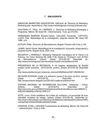 7   BIBLIOGRAFÍA


AMERICAN MARKETING ASSOCIATION. Definición de Términos de Marketing.
Marketing plan. disponible en: http://www.marketingpower.com/mg-dictionary.php

GUILTINAN, P; PAUL, W y MADDEN, J. Gerencia de Marketing Estrategias y
Programas, México: Mc Graw Hill – Interamericana. 13 ed. pp 415-435.

HERNÁNDEZ SAMPIERI, Roberto Carlos; COLLADO, Fernández, VAPTISTA;
LUCIO, Pilar. Metodología de la investigación, segunda edición MC Graw Hill.
1998., p14.

KOTLER, Philip. Dirección de Mercadotecnia, Bogotá: Prentice Hall, 8 ed. p 104.

LERMA, Héctor Daniel. Metodología de la investigación: propuesta, anteproyecto y
proyecto Escrito. Bogotá: Ecoe, 2004. 3 ed.

McCARTHY y PERRAULT. Marketing Planeación Estratégica de la Teoría a la
Práctica, 1er. Tomo. McGraw Hill, 2006. P 56. Citado en: Thompson, Ivan. El Plan
de      Mercadotecnia.  (online).    [citado   2012-09-19].   Disponible     en:
http://www.promonegocios.net/mercadotecnia/plan-mercadotecnia.html

PRESIDENCIA DE LA REPÚBLICA. 6 mil hogares desplazados de Quibdó
pueden recibir subsidios. (2012-02-28). (online). [Citado 2012-09-10]. Disponible
en:
http://www.presidencia.gov.co/prensa_new/sne/2006/febrero/28/11282006.htm

REVISIÓN INTERIOR. Vuelta a la artesanía. jueves 5 de enero de 2012. (online).
[citado                   2012-09-15].                 Disponible          en:
http://revisioninterior.blogspot.com/2012/01/vuelta-la-artesania.html

SISTEMA NACIONAL DE INFORMACIÓN CULTURAL. Artesanías – Chocó.
(Online).          [citado         2012-09-21].           Disponible       en:
http://www.sinic.gov.co/SINIC/ColombiaCultural/ColCulturalBusca.aspx?AREID=3
&SECID=8&IdDep=27&COLTEM=217

SOTO, Lauro. Como establecer los niveles de confianza y el porcentaje de error
admisible muestreo de trabajo. (online). [Citado 2012-09-16] Disponible en:
http://www.mitecnologico.com/Main/ComoEstablecerLosNivelesDeConfianzaYElPo
rcentajeDeErrorAdmisibleMuestreoDeTrabajo

STANTON, ETZEL y WALKER, Fundamentos de Marketing, México: Mc Graw Hill
– Interamericana. 13 ed. p. 676.



                                       38
 