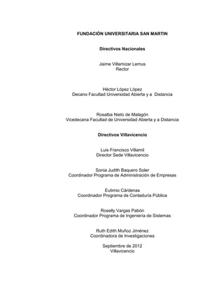 FUNDACIÓN UNIVERSITARIA SAN MARTIN


                Directivos Nacionales


                Jaime Villamizar Lemus
                        Rector



                 Héctor López López
   Decano Facultad Universidad Abierta y a Distancia



              Rosalba Nieto de Malagón
Vicedecana Facultad de Universidad Abierta y a Distancia


               Directivos Villavicencio


                 Luis Francisco Villamil
               Director Sede Villavicencio


              Sonia Judith Baquero Soler
 Coordinador Programa de Administración de Empresas


                  Eutimio Cárdenas
     Coordinador Programa de Contaduría Pública


               Roselly Vargas Pabón
   Coordinador Programa de Ingeniería de Sistemas


              Ruth Edith Muñoz Jiménez
            Coordinadora de Investigaciones

                  Septiembre de 2012
                     Villavicencio



                           5
 