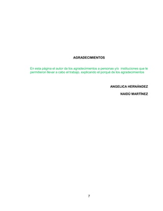 AGRADECIMIENTOS


En esta página el autor da los agradecimientos a personas y/o instituciones que le
permitieron llevar a cabo el trabajo, explicando el porqué de los agradecimientos



                                                       ANGELICA HERNÁNDEZ

                                                              NAIDÚ MARTÍNEZ




                                        7
 