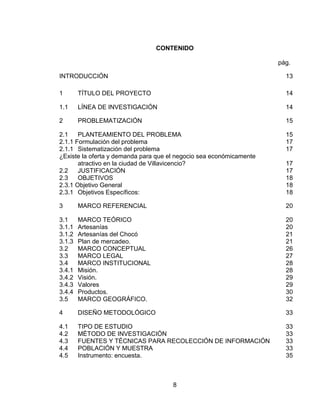 CONTENIDO

                                                                     pág.

INTRODUCCIÓN                                                           13

1       TÍTULO DEL PROYECTO                                            14

1.1     LÍNEA DE INVESTIGACIÓN                                         14

2       PROBLEMATIZACIÓN                                               15

2.1    PLANTEAMIENTO DEL PROBLEMA                                      15
2.1.1 Formulación del problema                                         17
2.1.1 Sistematización del problema                                     17
¿Existe la oferta y demanda para que el negocio sea económicamente
       atractivo en la ciudad de Villavicencio?                        17
2.2    JUSTIFICACIÓN                                                   17
2.3    OBJETIVOS                                                       18
2.3.1 Objetivo General                                                 18
2.3.1 Objetivos Específicos:                                           18

3       MARCO REFERENCIAL                                              20

3.1     MARCO TEÓRICO                                                  20
3.1.1   Artesanías                                                     20
3.1.2   Artesanías del Chocó                                           21
3.1.3   Plan de mercadeo.                                              21
3.2     MARCO CONCEPTUAL                                               26
3.3     MARCO LEGAL                                                    27
3.4     MARCO INSTITUCIONAL                                            28
3.4.1   Misión.                                                        28
3.4.2   Visión.                                                        29
3.4.3   Valores                                                        29
3.4.4   Productos.                                                     30
3.5     MARCO GEOGRÁFICO.                                              32

4       DISEÑO METODOLÓGICO                                            33

4.1     TIPO DE ESTUDIO                                                33
4.2     MÉTODO DE INVESTIGACIÓN                                        33
4.3     FUENTES Y TÉCNICAS PARA RECOLECCIÓN DE INFORMACIÓN             33
4.4     POBLACIÓN Y MUESTRA                                            33
4.5     Instrumento: encuesta.                                         35



                                      8
 