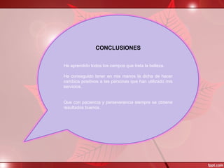CONCLUSIONES
 
 
He aprendido todos los campos que trata la belleza.
 
He conseguido  tener  en  mis  manos la  dicha  de hacer 
cambios positivos a las personas que han utilizado mis 
servicios.
 
 
Que con paciencia y perseverancia siempre se obtiene 
resultados buenos.
 
 