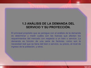 1.3 ANÁLISIS DE LA DEMANDA DEL
SERVICIO Y SU PROYECCIÓN.
El principal propósito que se persigue con el análisis de la demanda
es determinar y medir cuáles son las fuerzas que afectan los
requerimientos del mercado con respecto a un bien o servicio .La
demanda es función de una serie de factores, como son la
necesidad real que se tiene del bien o servicio, su precio, el nivel de
ingreso de la población, y otros.
 