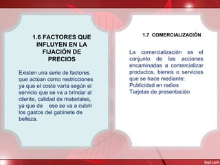 1.6 FACTORES QUE
INFLUYEN EN LA
FIJACIÓN DE
PRECIOS
Existen una serie de factores
que actúan como restricciones
ya que el costo varía según el
servicio que se va a brindar al
cliente, calidad de materiales,
ya que de eso se va a cubrir
los gastos del gabinete de
belleza.
1.7 COMERCIALIZACIÓN
La comercialización es el
conjunto de las acciones
encaminadas a comercializar
productos, bienes o servicios
que se hace mediante:
Publicidad en radios
Tarjetas de presentación
 