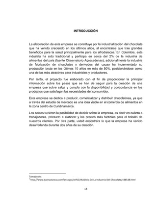 INTRODUCCIÒN



La elaboración de esta empresa se constituye por la industrialización del chocolate
que ha venido creciendo en los últimos años, al encontrarse que trae grandes
beneficios para la salud principalmente para los afrodisiacos.1En Colombia, esta
industria ha sido tradicional y participa en cerca del 2% de la industria de
alimentos del país (fuente Observatorio Agrocadenas), adicionalmente la industria
de fabricación de chocolates y derivados del cacao ha incrementado su
producción bruta en los últimos 10 años en más de 50%, posicionándose como
una de las más atractivas para industriales y productores.

Por tanto, el proyecto fue elaborado con el fin de proporcionar la principal
información sobre los pasos que se han de seguir para la creación de una
empresa que sobre salga y cumpla con la disponibilidad y concordancia en los
productos que satisfagan las necesidades del consumidor.

Esta empresa se dedica a producir, comercializar y distribuir chocolatinas, ya que
a través del estudio de mercado es una idea viable en el comercio de alimentos en
la zona centro de Cundinamarca.

Los socios tuvieron la posibilidad de decidir sobre la empresa, es decir en cuánto a
trabajadores, producto a elaborar y los precios más factibles para el bolsillo de
nuestros clientes. Por otra parte, usted encontrara lo que la empresa ha venido
desarrollando durante dos años de su creación.




Tomado de:
1
  http://www.buenastareas.com/ensayos/An%C3%A1lisis-De-La-Industria-Del-Chocolate/438538.html


                                                14
 