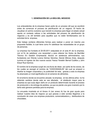 1. GENERACIÓN DE LA IDEA DEL NEGOCIO



Los antecedentes de la empresa hacen parte de un proceso útil que se escribirá
antes de comenzar el proceso de planificación de un negocio. El hecho de
visualizar el camino evolutivo que transitó la empresa para llegar al estado actual
aporta un contexto valioso a las actividades del proceso de planificación de
negocios y es útil también para aquellos que no están familiarizados con la
actividad de la empresa.

Este trabajo contiene diferentes formas para realizar o poner en marcha una
propuesta factible, lo cual tiene como fin satisfacer las necesidades de un grupo
de personas.

La empresa fue fundada el 20-05-2011 estipulada en el acta #1 de la empresa,
con el fin de satisfacer una necesidad y para obtener los títulos de Bachiller
Técnico En Gestión Empresarial, técnico en asistencia administrativa, sus
fundadores son Wendy Lorena Gómez Sánchez, Daniel Alfonso Arias, después
tuvimos el ingreso de dos nuevos socios Yesica Yeraldin Bernal Cubillos y John
Eduar Ruiz Garnica.

El nombre de la empresa surgió de una lluvia de ideas por parte de los socios, de
los cuales se escogió el nombre de “CHOCODAWLIN” del cual se empezó a
diseñar la imagen corporativa y la publicidad de esta, gracias a esto la empresa
ha alcanzado un nivel significativo en el comercio de alimentos.

En el entorno donde se encuentra ubicada la empresa, en los últimos años no ha
obtenido cambios donde esta se vea afectada, el obstáculo mayor para la
empresa es que surja algún daño en un producto determinado durante el proceso
de producción o de entrega de pedidos, ya que se pierde una gran inversión por lo
tanto esto generan perdidas para la empresa.

La encuesta mostrada en el Anexo A (ver anexo A) fue de gran ayuda para
realizar nuestra idea de negocio ya que gracias a este sondeo llegamos a la
conclusión de crear una empresa productora, comercializadora y distribuidora de
chocolates.




                                        15
 