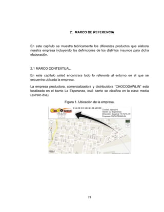 2. MARCO DE REFERENCIA



En este capítulo se muestra teóricamente los diferentes productos que elabora
nuestra empresa incluyendo las definiciones de los distintos insumos para dicha
elaboración.



2.1 MARCO CONTEXTUAL.

En este capítulo usted encontrara todo lo referente al entorno en el que se
encuentra ubicada la empresa.

La empresa productora, comercializadora y distribuidora “CHOCODAWLIN” está
localizada en el barrio La Esperanza, esté barrio se clasifica en la clase media
(estrato dos).

                       Figura 1. Ubicación de la empresa.




                                      23
 