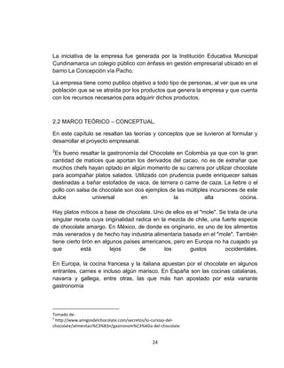 La iniciativa de la empresa fue generada por la Institución Educativa Municipal
Cundinamarca un colegio público con énfasis en gestión empresarial ubicado en el
barrio La Concepción vía Pacho.

La empresa tiene como publico objetivo a todo tipo de personas, al ver que es una
población que se ve atraída por los productos que genera la empresa y que cuenta
con los recursos necesarios para adquirir dichos productos.



2.2 MARCO TEÓRICO – CONCEPTUAL.

En este capítulo se resaltan las teorías y conceptos que se tuvieron al formular y
desarrollar el proyecto empresarial.
2
 Es bueno resaltar la gastronomía del Chocolate en Colombia ya que con la gran
cantidad de matices que aportan los derivados del cacao, no es de extrañar que
muchos chefs hayan optado en algún momento de su carrera por utilizar chocolate
para acompañar platos salados. Utilizado con prudencia puede enriquecer salsas
destinadas a bañar estofados de vaca, de ternera o carne de caza. La liebre o el
pollo con salsa de chocolate son dos ejemplos de las múltiples incursiones de este
dulce           universal          en          la            alta          cocina.

Hay platos míticos a base de chocolate. Uno de ellos es el "mole". Se trata de una
singular receta cuya originalidad radica en la mezcla de chile, una fuerte especie
de chocolate amargo. En México, de donde es originario, es uno de los alimentos
más venerados y de hecho hay industria alimentaria basada en el "mole". También
tiene cierto tirón en algunos países americanos, pero en Europa no ha cuajado ya
que         está         lejos      de        los      gustos        occidentales.

En Europa, la cocina francesa y la italiana apuestan por el chocolate en algunos
entrantes, carnes e incluso algún marisco. En España son las cocinas catalanas,
navarra y gallega, entre otras, las que más han apostado por esta variante
gastronomía




Tomado de:
2
  http://www.amigosdelchocolate.com/secretos/lo-curioso-del-
chocolate/alimentaci%C3%B3n/gastronom%C3%ADa-del-chocolate


                                               24
 