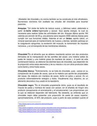Alrededor del chocolate y la cocina también se ha construido el mito afrodisíaco.
Numerosos cocineros han exaltado las virtudes del chocolate para levantar
pasiones.

Arequipe: 3Un dulce de leche de textura suave, y delicioso sabor, elaborado a
partir de leche entera higienizada y azúcar. Que aporta energía, la cual es
necesaria para realizar todas las actividades del día. Ariquipe Alpina aporta 160
calorías por porción de 50 g; una persona sana requiere 2000 calorías diarias para
cumplir con sus funciones vitales. Además al ser un lácteo, aporta calcio, un
mineral esencial para el mantenimiento de huesos y dientes, también participa en
la coagulación sanguínea, la excitación del músculo, la transmisión de impulsos
nerviosos, y en el transporte de las membranas celulares.



Chocolate:4Es el alimento que se obtiene mezclando azúcar con dos productos
derivados de la manipulación de las semillas del cacao: una materia solida (la
pasta de cacao) y una materia grasa (la manteca de cacao ). A partir de esta
combinación básica, se elaboran los distintos tipos de chocolate, que dependen de
la proporción entre estos elementos y de su mezcla o no con otros productos tales
como leche y otros frutos secos.

Chocolate blanco: 5Estrictamente, no se trata de chocolate, pues carece en su
composición de la pasta de cacao, que es la materia que aporta las propiedades
del cacao. Se elabora con manteca de cacao, leche en polvo y azúcar. Es un
producto extremadamente enérgico y dulce. Visualmente muy atractivo, es un
elemento decorativo muy usado en la repostería.

Chocolate negro: 6Es el chocolate propiamente dicho, pues es el resultado de
mezcla de pasta y manteca de cacao con azúcar, sin el añadido de ningún otro
producto (exceptuando el aromatizante y el emulsionante). Las proporciones con
la que se elaboran dependen del fabricante. No obstante, se entiende que un
chocolate negro debe presentar una proporción de pasta de cacao superior,
aproximadamente, al 50% del producto, pues a partir de esta cantidad cuando el

3
  http://www.alpina.com.co/postres-dulces/arequipe/
Tomado de:
4
  http://www.emagister.com/curso-recetas-chocolate-torta-tarta-pastel/que-es-chocolate
5
  http://www.delbuencomer.com.ar/index_archivos/chocolate.htm
6
  http://www.delbuencomer.com.ar/index_archivos/chocolate.htm


                                                  25
 