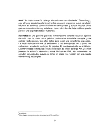 Maní:8 La creencia común cataloga al maní como una chuchería". Sin embargo,
este alimento aporta importante nutrientes a nuestro organismo. ¡Ideal para bajar
de peso! Es conocido como cacahuate en otros países y aunque muchos crean
que no es un alimento muy saludable, incorporándolo a la dieta cotidiana puede
proveer una respetable lista de nutrientes.

Másmelos: es una golosina que en su forma moderna consiste en azúcar o jarabe
de maíz, clara de huevo batida, gelatina previamente ablandada con agua, goma
arábiga y saborizantes, todo ellos batido para lograr una consistencia esponjosa.
La receta tradicional usaba un extracto de la raíz mucilaginosa de la planta de
malvavisco, un arbusto, en lugar de gelatina. El mucílago actuaba de antitóxico.
Los malvaviscos comerciales son una innovación de finales del siglo XIX. Desde el
proceso de extrusión patentado por Alex Doumak en 1948, los malvaviscos se
extruden como cilindros suaves, se cortan en trozos y se rebozan con una mezcla
de maicena y azúcar glas.




Tomado de:
8
  http://www.companiamedica.com/naturismo/el_mani.html


                                              27
 