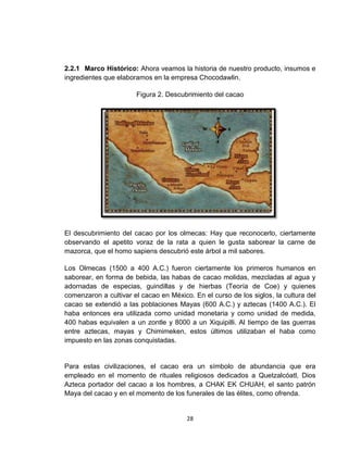 2.2.1 Marco Histórico: Ahora veamos la historia de nuestro producto, insumos e
ingredientes que elaboramos en la empresa Chocodawlin.

                       Figura 2. Descubrimiento del cacao




El descubrimiento del cacao por los olmecas: Hay que reconocerlo, ciertamente
observando el apetito voraz de la rata a quien le gusta saborear la carne de
mazorca, que el homo sapiens descubrió este árbol a mil sabores.

Los Olmecas (1500 a 400 A.C.) fueron ciertamente los primeros humanos en
saborear, en forma de bebida, las habas de cacao molidas, mezcladas al agua y
adornadas de especias, guindillas y de hierbas (Teoría de Coe) y quienes
comenzaron a cultivar el cacao en México. En el curso de los siglos, la cultura del
cacao se extendió a las poblaciones Mayas (600 A.C.) y aztecas (1400 A.C.). El
haba entonces era utilizada como unidad monetaria y como unidad de medida,
400 habas equivalen a un zontle y 8000 a un Xiquipilli. Al tiempo de las guerras
entre aztecas, mayas y Chimimeken, estos últimos utilizaban el haba como
impuesto en las zonas conquistadas.


Para estas civilizaciones, el cacao era un símbolo de abundancia que era
empleado en el momento de rituales religiosos dedicados a Quetzalcóatl, Dios
Azteca portador del cacao a los hombres, a CHAK EK CHUAH, el santo patrón
Maya del cacao y en el momento de los funerales de las élites, como ofrenda.


                                        28
 