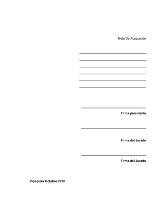 Nota De Aceptación



                         ______________________________________

                         ______________________________________

                         ______________________________________

                         ______________________________________

                         ______________________________________

                         ______________________________________




                         _____________________________________

                                                Firma presidente



                         _____________________________________



                                                Firma del Jurado



                         _____________________________________

                                                Firma del Jurado




Zipaquira Octubre 2012
 