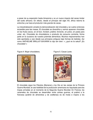 a pesar de su expansión hasta Amazonia y ve un nuevo imperio del cacao brotar
del suelo africano. En efecto, desde el principio del siglo XX, áfrica retoma la
antorcha y se hace el productor más grande de cacao.

La industrialización arrastra la democratización del chocolate y se vuelve entonces
accesible para las masas. El chocolate se diversifica y vemos aparecer chocolate
en los frutos secos, en el licor, fondant, praliné, forrando, en polvo, en pasta para
untar, etc. Chocolate de chocolateros o producto de consumo corriente, forma
parte en lo sucesivo de nuestra pirámide alimenticia. Muchos mejoramientos han
sido aportados a eso desde sus principios antiguos bajo formas de bebidas. Así
como ANTHELME BRILLAT-SAVARIN lo dijo tan bien: « ¿qué es la salud? ¡Es
chocolate! »



Figura 4. Mujer chocolatera.                  Figura 5. Cacao Lacte.




El chocolate sigue los Peludos (Baniana) y los Gis en las zanjas de la Primera
Guerra Mundial, la casi totalidad de la producción americana es requisada para las
tropas armadas en el momento de la Segunda Guerra Mundial. En Francia, los
caramelos de chocolate se desarrollan entre ambas guerras, el praliné a la
francesa (praliné de almendras y de avellanas) es de moda e inspira a los




                                         31
 