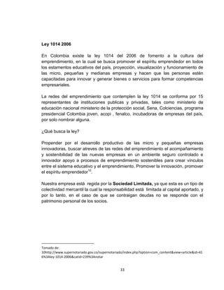 Ley 1014 2006

En Colombia existe la ley 1014 del 2006 de fomento a la cultura del
emprendimiento, en la cual se busca promover el espíritu emprendedor en todos
los estamentos educativos del país, proyección, visualización y funcionamiento de
las micro, pequeñas y medianas empresas y hacen que las personas estén
capacitadas para innovar y generar bienes o servicios para formar competencias
empresariales.

La redes del emprendimiento que contemplen la ley 1014 se conforma por 15
representantes de instituciones publicas y privadas, tales como ministerio de
educación nacional ministerio de la protección social, Sena, Colciencias, programa
presidencial Colombia joven, acopi , fenalco, incubadoras de empresas del país,
por solo nombrar alguna.

¿Qué busca la ley?

Propender por el desarrollo productivo de las micro y pequeñas empresas
innovadoras, buscar atreves de las redes del emprendimiento el acompañamiento
y sostenibilidad de las nuevas empresas en un ambiente seguro controlado e
innovador apoyo a procesos de emprendimiento sostenibles para crear vínculos
entre el sistema educativo y el emprendimiento, Promover la innovación, promover
el espíritu emprendedor10.

Nuestra empresa está regida por la Sociedad Limitada, ya que esta es un tipo de
colectividad mercantil la cual la responsabilidad está limitada al capital aportado, y
por lo tanto, en el caso de que se contraigan deudas no se responde con el
patrimonio personal de los socios.




Tomado de:
10http://www.supernotariado.gov.co/supernotariado/index.php?option=com_content&view=article&id=41
6%3Aley-1014-2006&catid=239%3Anotar


                                               33
 