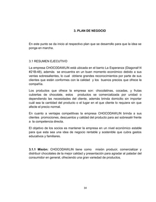 3. PLAN DE NEGOCIO



En este punto se da inicio al respectivo plan que se desarrollo para que la idea se
ponga en marcha.



3.1 RESUMEN EJECUTIVO

La empresa CHOCODAWLIN está ubicada en el barrio La Esperanza (Diagonal14
#21B-48), además se encuentra en un buen momento económico debido a sus
ventas sobresalientes, lo cual obtiene grandes reconocimientos por parte de sus
clientes que están conformes con la calidad y los buenos precios que ofrece la
compañía.

Los productos que ofrece la empresa son: chocolatinas, cocadas, y frutas
cubiertas de chocolate, estos      productos se comercializada por unidad o
dependiendo las necesidades del cliente, además brinda domicilio sin importar
cuál sea la cantidad del producto o el lugar en el que cliente lo requiera sin que
afecte el precio normal.

En cuanto a ventajas competitivas la empresa CHOCODAWLIN brinda a sus
clientes promociones, descuentos y calidad del producto para así sobresalir frente
a la competencia directa.

El objetivo de los socios es mantener la empresa en un nivel económico estable
para que esta sea una idea de negocio rentable y sostenible que cubra gastos
educativos y familiares.



3.1.1 Misión: CHOCODAWLIN tiene como misión producir, comercializar y
distribuir chocolates de la mejor calidad y presentación para agradar al paladar del
consumidor en general, ofreciendo una gran variedad de productos.




                                        34
 