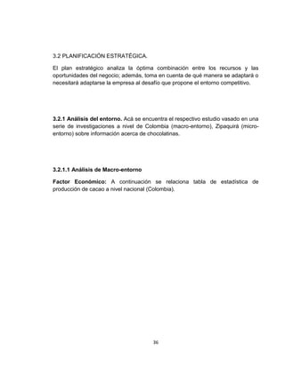 3.2 PLANIFICACIÓN ESTRATÉGICA.

El plan estratégico analiza la óptima combinación entre los recursos y las
oportunidades del negocio; además, toma en cuenta de qué manera se adaptará o
necesitará adaptarse la empresa al desafío que propone el entorno competitivo.




3.2.1 Análisis del entorno. Acá se encuentra el respectivo estudio vasado en una
serie de investigaciones a nivel de Colombia (macro-entorno), Zipaquirá (micro-
entorno) sobre información acerca de chocolatinas.




3.2.1.1 Análisis de Macro-entorno

Factor Económico: A continuación se relaciona tabla de estadística de
producción de cacao a nivel nacional (Colombia).




                                      36
 