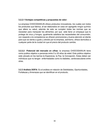 3.2.2.1 Ventajas competitivas y propuestas de valor:

La empresa CHOCODAWLIN ofrece productos innovadores, los cuales son todos
los productos que fabrica, al ser elaborados en casa sin agregarle ningún químico
que altere su salud, además de esto se cumplen todas las normas que se
necesitan para manipular los alimentos; por que este tiene un empaque que lo
protege de virus y hongos, igualmente satisface las necesidades del consumidor,
con respecto a la competencia se ofrecen promociones y buena atención al cliente
para que se sienta a gusto y atraído por la empresa, asimismo, ofrece domicilios a
cualquier parte de la ciudad sin que el precio del producto cambie.



3.2.2.2 Potencial del mercado en cifras: la empresa CHOCODAWLIN tiene
como publico objetivo a personas entre 5 a 30 años de edad. Este público objetivo
está ubicado en los barrios la Esperanza, la Paz, la Concepción. Estas deben ser
individuos que no tengan enfermedades como la diabetes, cardiovasculares entre
otras.



3.2.3 Análisis DOFA: Es el análisis en relación de Debilidades, Oportunidades,
Fortalezas y Amenazas que se identifican en el producto.




                                       40
 
