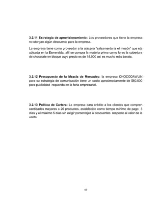 3.2.11 Estrategia de aprovisionamiento: Los proveedores que tiene la empresa
no otorgan algún descuento para la empresa.

La empresa tiene como proveedor a la alacena “salsamentaría el mesón” que eta
ubicada en la Esmeralda, allí se compra la materia prima como lo es la cobertura
de chocolate en bloque cuyo precio es de 18.000 así es mucho más barata.




3.2.12 Presupuesto de la Mezcla de Mercadeo: la empresa CHOCODAWLIN
para su estrategia de comunicación tiene un costo aproximadamente de $60.000
para publicidad requerida en la feria empresarial.




3.2.13 Política de Cartera: La empresa dará crédito a los clientes que compren
cantidades mayores a 20 productos, establecido como tiempo mínimo de pago 3
días y el máximo 5 días sin exigir porcentajes o descuentos respecto al valor de la
venta.




                                        47
 