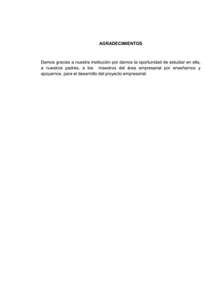 AGRADECIMIENTOS



Damos gracias a nuestra institución por darnos la oportunidad de estudiar en ella,
a nuestros padres, a los maestros del área empresarial por enseñarnos y
apoyarnos para el desarrollo del proyecto empresarial.
 