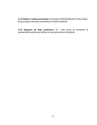 3.3.3 Clúster o cadena productiva: la empresa CHOCODAWLIN no tiene clúster,
ya que ninguna empresa se beneficia de nuestro producto.



3.3.4 Diagrama de flujo productivo: En             este punto se encuentra la
representación grafica que se llevo a cavo para obtener el producto




                                     51
 
